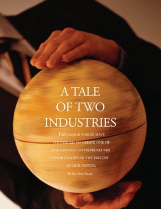 A TALE
  OF TWO
INDUSTRIES
    TWO MAJOR FORCES HAVE
 CONVERGED TO CREATE ONE OF

 THE GREATEST ENTREPRENEURIAL

 OPPORTUNITIES IN THE HISTORY

        OF OUR NATION.

        BY PAUL ZANE PILZER
 