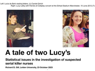 Richard D. Gill, Leiden University, 23 October 2023
A tale of two Lucy’s
Statistical issues in the investigation of suspected
serial killer nurses
Left: Lucia de Berk reading letters, (c) Carole Edrich
Right: Lucy Letby with friends at Coldplay concert at the Etihad Stadium Manchester, 10 June 2012 (?)
1
 