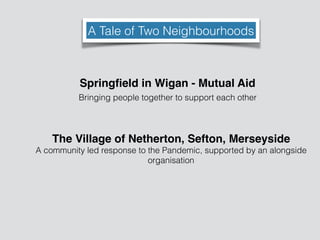 A Tale of Two Neighbourhoods
Springﬁeld in Wigan - Mutual Aid
Bringing people together to support each other
The Village of Netherton, Sefton, Merseyside
A community led response to the Pandemic, supported by an alongside
organisation
 
