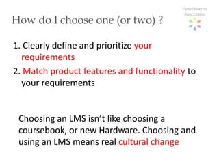 How do I choose one (or two) ?

1. Clearly define and prioritize your
  requirements
2. Match product features and functionality to
  your requirements


 Choosing an LMS isn’t like choosing a
 coursebook, or new Hardware. Choosing and
 using an LMS means real cultural change
 