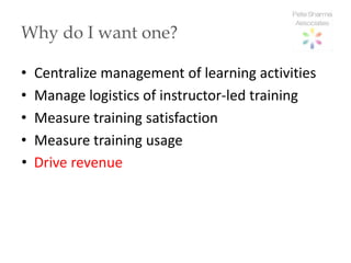 Why do I want one?

•   Centralize management of learning activities
•   Manage logistics of instructor-led training
•   Measure training satisfaction
•   Measure training usage
•   Drive revenue
 
