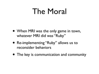 The Moral
• When MRI was the only game in town,
whatever MRI did was “Ruby”
• Re-implementing “Ruby” allows us to
reconsid...