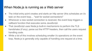 When Node.js is running as a Web server
● The initial entry point creates and starts an http server (this schedules an i/o
task on the event loop… "wait for socket connections"
● Whenever a new socket connection is received, the event loop triggers a
callback function that executes some JavaScript.
● That JavaScript uses Node.js built-in mechanisms to perform the TLS
handshake (if any), parse out the HTTP headers, then call the users request
handling code.
● While a lot of this involves scheduling smaller i/o operations on the event
loop, Node.js is generally only capable of handling one request at a time.
 
