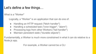 Let's define a few things…
What is a "Worker"
Logically, a "Worker" is an application that can do one of:
● Handling an HTTP request ("fetch handler")
● Handling a scheduled task ("cron trigger", "alarm")
● Processing logs from other Workers ("tail handler")
● Maintain persistent state ("durable objects")
Fundamentally, a Worker is much more constrained in what it can do relative to a
Node.js app.
For example, a Worker cannot be a CLI
 