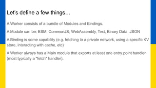 Let's define a few things…
A Worker consists of a bundle of Modules and Bindings.
A Module can be: ESM, CommonJS, WebAssembly, Text, Binary Data, JSON
A Binding is some capability (e.g. fetching to a private network, using a specific KV
store, interacting with cache, etc)
A Worker always has a Main module that exports at least one entry point handler
(most typically a "fetch" handler).
 