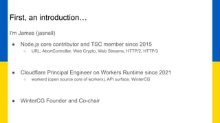 First, an introduction…
I'm James (jasnell)
● Node.js core contributor and TSC member since 2015
○ URL, AbortController, Web Crypto, Web Streams, HTTP/2, HTTP/3
● Cloudflare Principal Engineer on Workers Runtime since 2021
○ workerd (open source core of workers), API surface, WinterCG
● WinterCG Founder and Co-chair
 