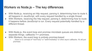 Workers vs Node.js – The key differences
● With Node.js, receiving an http request, parsing it, determining how to route it,
all happens in JavaScript, with every request handled by a single thread.
● With Workers, receiving the http request, parsing it, determining how to route
it happens before JavaScript is run. Every request potentially handled by a
different thread.
● With Node.js, the event loop and promise microtask queues are distinctly
separate things. callbacks !== promises.
● With Workers, the event loop is entirely promise-based
○ …there is no concept of "nextTick()" or "setImmediate()" or other async callbacks. It's all just
promises
 