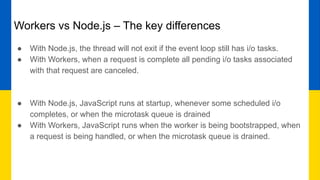Workers vs Node.js – The key differences
● With Node.js, the thread will not exit if the event loop still has i/o tasks.
● With Workers, when a request is complete all pending i/o tasks associated
with that request are canceled.
● With Node.js, JavaScript runs at startup, whenever some scheduled i/o
completes, or when the microtask queue is drained
● With Workers, JavaScript runs when the worker is being bootstrapped, when
a request is being handled, or when the microtask queue is drained.
 