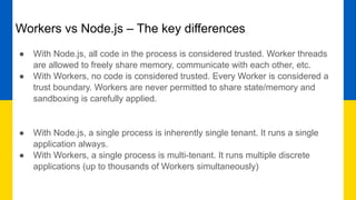 Workers vs Node.js – The key differences
● With Node.js, all code in the process is considered trusted. Worker threads
are allowed to freely share memory, communicate with each other, etc.
● With Workers, no code is considered trusted. Every Worker is considered a
trust boundary. Workers are never permitted to share state/memory and
sandboxing is carefully applied.
● With Node.js, a single process is inherently single tenant. It runs a single
application always.
● With Workers, a single process is multi-tenant. It runs multiple discrete
applications (up to thousands of Workers simultaneously)
 