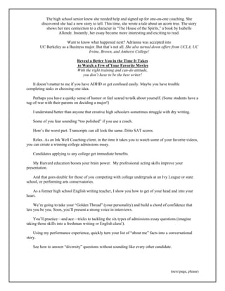 The high school senior knew she needed help and signed up for one-on-one coaching. She 
discovered she had a new story to tell. This time, she wrote a tale about an acorn tree. The story 
shows her rare connection to a character in “The House of the Spirits,” a book by Isabelle 
Allende. Instantly, her essay became more interesting and exciting to read. 
Want to know what happened next? Adrianna was accepted into 
UC Berkeley as a Business major. But that’s not all. She also turned down offers from UCLA, UC 
(next page, please) 
Irvine, Brown, and Amherst College! 
Reveal a Better You in the Time It Takes 
to Watch a Few of Your Favorite Movies 
With the right training and can-do attitude, 
you don’t have to be the best writer! 
It doesn’t matter to me if you have ADHD or get confused easily. Maybe you have trouble 
completing tasks or choosing one idea. 
Perhaps you have a quirky sense of humor or feel scared to talk about yourself. (Some students have a 
tug-of-war with their parents on deciding a major!) 
I understand better than anyone that creative high schoolers sometimes struggle with dry writing. 
Some of you fear sounding “too polished” if you use a coach. 
Here’s the worst part. Transcripts can all look the same. Ditto SAT scores. 
Relax. As an Ink Well Coaching client, in the time it takes you to watch some of your favorite videos, 
you can create a winning college admissions essay. 
Candidates applying to any college get immediate benefits. 
My Harvard education boosts your brain power. My professional acting skills improve your 
presentation. 
And that goes double for those of you competing with college undergrads at an Ivy League or state 
school, or performing arts conservatories. 
As a former high school English writing teacher, I show you how to get of your head and into your 
heart. 
We’re going to take your “Golden Thread” (your personality) and build a chord of confidence that 
lets you be you. Soon, you’ll present a strong voice in interviews. 
You’ll practice—and ace—tricks to tackling the six types of admissions essay questions (imagine 
taking those skills into a freshman writing or English class!). 
Using my performance experience, quickly turn your list of “about me” facts into a conversational 
story. 
See how to answer “diversity” questions without sounding like every other candidate. 
 
