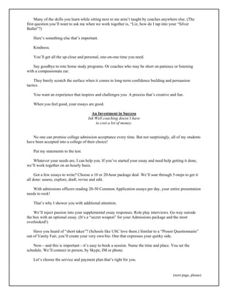 Many of the skills you learn while sitting next to me aren’t taught by coaches anywhere else. (The 
first question you’ll want to ask me when we work together is, “Liz, how do I tap into your “Silver 
Bullet”?) 
(next page, please) 
Here’s something else that’s important. 
Kindness. 
You’ll get all the up-close and personal, one-on-one time you need. 
Say goodbye to rote home study programs. Or coaches who may be short on patience or listening 
with a compassionate ear. 
They barely scratch the surface when it comes to long-term confidence building and persuasion 
tactics. 
You want an experience that inspires and challenges you. A process that’s creative and fun. 
When you feel good, your essays are good. 
An Investment in Success 
Ink Well coaching doesn’t have 
to cost a lot of money. 
No one can promise college admission acceptance every time. But not surprisingly, all of my students 
have been accepted into a college of their choice! 
Put my statements to the test. 
Whatever your needs are, I can help you. If you’ve started your essay and need help getting it done, 
we’ll work together on an hourly basis. 
Got a few essays to write? Choose a 10 or 20-hour package deal. We’ll soar through 5-steps to get it 
all done: assess, explore, draft, revise and edit. 
With admissions officers reading 20-50 Common Application essays per day, your entire presentation 
needs to rock! 
That’s why I shower you with additional attention. 
We’ll inject passion into your supplemental essay responses. Role play interviews. Go way outside 
the box with an optional essay. (It’s a “secret weapon” for your Admissions package and the most 
overlooked!) 
Have you heard of “short takes”? (Schools like USC love them.) Similar to a “Proust Questionnaire” 
out of Vanity Fair, you’ll create your very own bio. One that expresses your quirky side. 
Now—and this is important—it’s easy to book a session. Name the time and place. You set the 
schedule. We’ll connect in person, by Skype, IM or phone. 
Let’s choose the service and payment plan that’s right for you. 
 