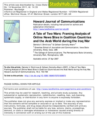 This article was downloaded by: [ Iowa State University]
On: 14 November 2011, At: 14: 39
Publisher: Routledge
Informa Ltd Registered in England and Wales Registered Number: 1072954 Registered
office: Mortimer House, 37-41 Mortimer Street, London W1T 3JH, UK
Howard Journal of Communications
Publication details, including instructions for authors and
subscription information:
http:/ / www.tandfonline.com/ loi/ uhjc20
A Tale of Two Wars: Framing Analysis of
Online News Sites in Coalition Countries
and the Arab World during the Iraq War
Daniela V
. Dimitrova
a
& Colleen Connolly-Ahern
b
a
Greenlee School of Journalism and Communication, Iowa State
University, Ames, Iowa, USA
b
The College of Communications, The Pennsylvania State University,
University Park, Pennsylvania, USA
Available online: 27 Apr 2007
To cite this article: Daniela V
. Dimitrova & Colleen Connolly-Ahern (2007): A Tale of Two Wars:
Framing Analysis of Online News Sites in Coalition Countries and the Arab World during the Iraq War,
Howard Journal of Communications, 18:2, 153-168
To link to this article: http:/ / dx.doi.org/ 10.1080/ 10646170701309973
PLEASE SCROLL DOWN FOR ARTICLE
Full terms and conditions of use: http: / / www.tandfonline.com/ page/ terms-and-conditions
This article may be used for research, teaching, and private study purposes. Any
substantial or systematic reproduction, redistribution, reselling, loan, sub-licensing,
systematic supply, or distribution in any form to anyone is expressly forbidden.
The publisher does not give any warranty express or implied or make any representation
that the contents will be complete or accurate or up to date. The accuracy of any
instructions, formulae, and drug doses should be independently verified with primary
sources. The publisher shall not be liable for any loss, actions, claims, proceedings,
demand, or costs or damages whatsoever or howsoever caused arising directly or
indirectly in connection with or arising out of the use of this material.
 