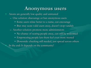 Anonymous users <ul><li>Anons are generally low-quality and untrusted </li></ul><ul><ul><li>One solution: discourage or ba...