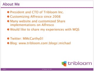 About Me

          !   President and CTO of Tribloom Inc.
          !   Customizing Alfresco since 2008
          !   Many website and customized Share
              implementations on Alfresco
          !   Would like to share my experiences with WQS

          !   Twitter: MMcCarthy01
          !   Blog: www.tribloom.comblogsmichael




12/6/11                         © Tribloom, Inc. 2011       1
 