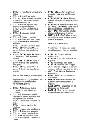  CTRL + I: Transforma um texto em
itálico
 CTRL + J: Justifica o texto
 CTRL + L: Abre a janela “Localizar
e Substituir”, para pesquisar um
termo em um arquivo
 CTRL + P: Abre o painel para
impressão do documento
 CTRL + O: Abrir um item novo,
arquivo
 CTRL + Q: Alinha o texto à
esquerda
 CTRL + S: Salvar o arquivo
 CTRL + T: Seleciona todo o texto
 CTRL + F4: Fechar documento
corrente
 CTRL + L: Ir para um novo local
 CTRL + SETA Direita: Move o
cursor de texto para a próxima
palavra
 CTRL + SETA Esquerda: Move o
cursor de texto para a palavra
anterior
 CTRL + SETA Abaixo: Move o
cursor de texto para o próximo
parágrafo
 CTRL + SETA Acima: Move o
cursor de texto para o parágrafo
anterior
Atalhos para Navegadores em geral
Algumas dessas opções podem ser
usadas no Mozilla Firefox ou
no Internet Explorer:
 CTRL + A: Seleciona todo o
conteúdo de uma página por
completo
 CTRL + B: Permite ao usuário
organizar a lista de Favoritos em
navegadores de internet
 CTRL + F: Localiza um termo na
página
 CTRL + H: Abre o painel de
Histórico
 CTRL + N: Abre uma janela nova
 CTRL + T: Abre uma aba nova
 CTRL + U: Abre o código fonte
 CTRL + W: Fecha a aba atual
 CTRL + 9: Vai para a última aba
usada
 CTRL + clique: Abre um link em
uma aba nova, sem trazê-la para
frente
 CTRL + SHIFT + clique: Abre um
link em aba nova, trazendo-a para a
frente
 CTRL + TAB: Alterna entre as abas
 ALT ou BACKSPACE: Volta para a
página acessada anteriormente
 ALT + TAB: Alterna entre janelas
abertas, indo para as próximas
 SHIFT + ALT + TAB: Alterna entre
as janelas abertas, entretanto indo
para as anteriores
Atalhos e Teclas Gerais
Os atalhos ou teclas gerais podem
ser utilizados em diversas ocasiões:
 CTRL + C: Copia uma área
selecionada
 CTRL + V: Cola uma área que foi
copiada
 CTRL + Z: Desfaz uma ação
 CTRL + X: Recorta uma seleção
 ALT + Barra de Espaço: Mostrar o
menu do sistema para a janela ativa
 ALT + Print Screen: Copia uma
janela ativa
 HOME: Move para o início de um
documento
 INSERT: Alterna entre inserir ou
substituir caracteres durante a
digitação
 PAGE DOWN: Rola para o fim da
página de um documento
 PAGE UP: Rola para o início de
uma página em um documento
 