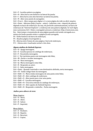Ctrl + F - Localiza palavra na página;
Ctrl + H - Ativa barra com histórico na lateral da janela;
Ctrl + I - Ativa barra com sites favoritos na lateral da janela;
Ctrl + N - Abre nova janela do navegador;
Ctrl + O ou L - Abre campo para digitar e ir a nova página da rede ou abrir arquivo;
Ctrl + Enter - Adiciona (http://www. – antes) – (adiciona .com – depois) de palavra
digitada na barra de endereços. Ou seja, ela preenche automaticamente, na barra de
endereços do "Internet Explorer", o endereço de uma palavra digitada. Se você digita
msn e pressiona Ctrl + Enter, o navegador procura o endereço: http://www.msn.com;
Esc - Interrompe a transmissão de uma página quando está sendo carregada ou a
música de fundo quando existe e a página já está carregada;
F4 - Exibe histórico da barra de endereços;
F5 - Atualiza página recarregando-a;
F6 - Alterna entre frames de uma página e barra de endereços;
F11 - Alterna entre visualização normal e tela cheia.

Alguns atalhos do Outlook Express:
Ctrl + D - Apaga mensagem;
Ctrl + E - Localiza pessoa no catálogo de endereços;
Ctrl + F - Encaminha mensagem;
Ctrl + J - Vai à próxima pasta com mensagens não lidas;
Ctrl + M - Enviar e receber mensagens;
Ctrl + N - Nova mensagem;
Ctrl + Q - Marca mensagem como lida;
Ctrl + R - Responde ao autor;
Ctrl + S - Salva mensagem;
Ctrl + Enter - Quando conectado e com destinatário definido, envia mensagem;
Ctrl + F3 - Exibe código-fonte da mensagem;
Ctrl + Shift + A - Marca todas mensagens de uma pasta como lidas;
Ctrl + Shift + B - Abre catálogo de endereços;
Ctrl + Shift + E - Abre janela para criar nova pasta;
Ctrl + Shift + F - Localiza mensagem;
Ctrl + Shift + N - Cria nova entrada no catálogo de endereços;
Ctrl + Shift + O - Abre opções do Outlook Express;
Ctrl + Shift + R - Responder a todosEsc - Fecha mensagem;

Atalhos para editores de texto:

Menu Arquivo:
Ctrl + O - Novo;
Ctrl + A - Abrir;
Ctrl + B - Salvar;
Ctrl + P - Imprimir.

Menu Editar:
Ctrl + Z - Desfazer;
Ctrl + R - Repetir;
Ctrl + X - Recortar;
Ctrl + C - Copiar;
 