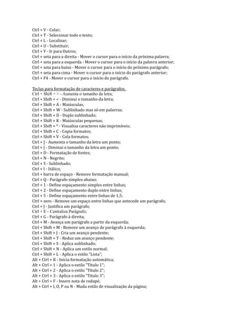 Ctrl + V - Colar;
Ctrl + T - Selecionar todo o texto;
Ctrl + L - Localizar;
Ctrl + U - Substituir;
Ctrl + Y - Ir para Outros;
Ctrl + seta para a direita - Mover o cursor para o início da próxima palavra;
Ctrl + seta para a esquerda - Mover o cursor para o início da palavra anterior;
Ctrl + seta para baixo - Mover o cursor para o início do próximo parágrafo;
Ctrl + seta para cima - Mover o cursor para o início do parágrafo anterior;
Ctrl + F4 - Mover o cursor para o início do parágrafo.

Teclas para formatação de caracteres e parágrafos:
Ctrl + Shift + > - Aumenta o tamanho da letra;
Ctrl + Shift + < - Diminui o tamanho da letra;
Ctrl + Shift + A - Maiúsculas;
Ctrl + Shift + W - Sublinhado mas só em palavras;
Ctrl + Shift + D - Duplo sublinhado;
Ctrl + Shift + K - Maiúsculas pequenas;
Ctrl + Shift + * - Visualiza caracteres não imprimíveis;
Ctrl + Shift + C - Copia formatos;
Ctrl + Shift + V - Cola formatos;
Ctrl + ] - Aumenta o tamanho da letra um ponto;
Ctrl + [ - Diminui o tamanho da letra um ponto;
Ctrl + D - Formatação de fontes;
Ctrl + N - Negrito;
Ctrl + S - Sublinhado;
Ctrl + I - Itálico;
Ctrl + barra de espaço - Remove formatação manual;
Ctrl + Q - Parágrafo simples abaixo;
Ctrl + 1 - Define espaçamento simples entre linhas;
Ctrl + 2 - Define espaçamento duplo entre linhas;
Ctrl + 5 - Define espaçamento entre linhas de 1,5;
Ctrl + zero - Remove um espaço entre linhas que antecede um parágrafo;
Ctrl + J - Justifica um parágrafo;
Ctrl + E - Centraliza Parágrafo;
Ctrl + G - Parágrafo à direita;
Ctrl + M - Avança um parágrafo a partir da esquerda;
Ctrl + Shift + M - Remove um avanço de parágrafo à esquerda;
Ctrl + Shift + J - Cria um avanço pendente;
Ctrl + Shift + T - Reduz um avanço pendente;
Ctrl + Shift + S - Aplica sublinhado;
Ctrl + Shift + N - Aplica um estilo normal;
Ctrl + Shift + L - Aplica o estilo "Lista";
Alt + Ctrl + K - Inicia formatação automática;
Alt + Ctrl + 1 - Aplica o estilo "Título 1";
Alt + Ctrl + 2 - Aplica o estilo "Título 2";
Alt + Ctrl + 3 - Aplica o estilo "Titulo 3";
Alt + Ctrl + F - Insere nota de rodapé;
Alt + Ctrl + I, O, P ou N - Muda estilo de visualização da página;
 