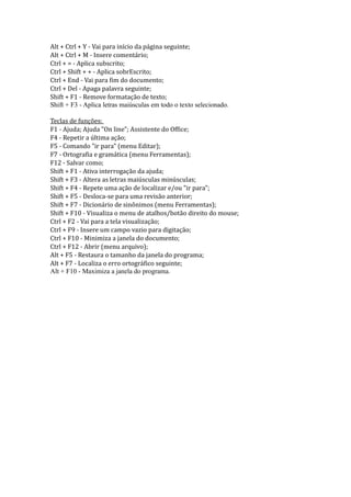 Alt + Ctrl + Y - Vai para início da página seguinte;
Alt + Ctrl + M - Insere comentário;
Ctrl + = - Aplica subscrito;
Ctrl + Shift + + - Aplica sobrEscrito;
Ctrl + End - Vai para fim do documento;
Ctrl + Del - Apaga palavra seguinte;
Shift + F1 - Remove formatação de texto;
Shift + F3 - Aplica letras maiúsculas em todo o texto selecionado.

Teclas de funções:
F1 - Ajuda; Ajuda "On line"; Assistente do Office;
F4 - Repetir a última ação;
F5 - Comando "ir para" (menu Editar);
F7 - Ortografia e gramática (menu Ferramentas);
F12 - Salvar como;
Shift + F1 - Ativa interrogação da ajuda;
Shift + F3 - Altera as letras maiúsculas minúsculas;
Shift + F4 - Repete uma ação de localizar e/ou "ir para";
Shift + F5 - Desloca-se para uma revisão anterior;
Shift + F7 - Dicionário de sinônimos (menu Ferramentas);
Shift + F10 - Visualiza o menu de atalhos/botão direito do mouse;
Ctrl + F2 - Vai para a tela visualização;
Ctrl + F9 - Insere um campo vazio para digitação;
Ctrl + F10 - Minimiza a janela do documento;
Ctrl + F12 - Abrir (menu arquivo);
Alt + F5 - Restaura o tamanho da janela do programa;
Alt + F7 - Localiza o erro ortográfico seguinte;
Alt + F10 - Maximiza a janela do programa.
 