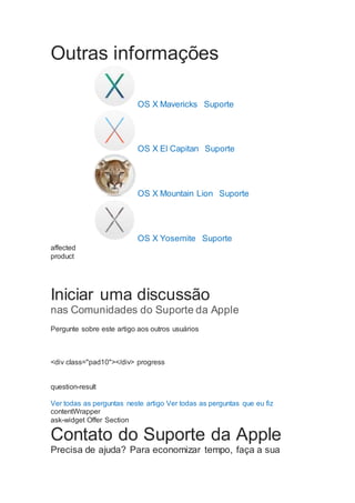 Outras informações
OS X Mavericks  Suporte
OS X El Capitan  Suporte
OS X Mountain Lion  Suporte
OS X Yosemite  Suporte
affected
product
Iniciar uma discussão
nas Comunidades do Suporte da Apple
Pergunte sobre este artigo aos outros usuários
<div class="pad10"></div> progress
question-result
Ver todas as perguntas neste artigo Ver todas as perguntas que eu fiz
contentWrapper
ask-widget Offer Section
Contato do Suporte da Apple
Precisa de ajuda? Para economizar tempo, faça a sua
 