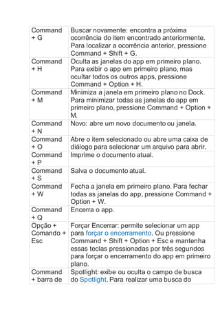 Command
+ G
Buscar novamente: encontra a próxima
ocorrência do item encontrado anteriormente.
Para localizar a ocorrência anterior, pressione
Command + Shift + G.
Command
+ H
Oculta as janelas do app em primeiro plano.
Para exibir o app em primeiro plano, mas
ocultar todos os outros apps, pressione
Command + Option + H.
Command
+ M
Minimiza a janela em primeiro plano no Dock.
Para minimizar todas as janelas do app em
primeiro plano, pressione Command + Option +
M.
Command
+ N
Novo: abre um novo documento ou janela.
Command
+ O
Abre o item selecionado ou abre uma caixa de
diálogo para selecionar um arquivo para abrir.
Command
+ P
Imprime o documento atual.
Command
+ S
Salva o documento atual.
Command
+ W
Fecha a janela em primeiro plano. Para fechar
todas as janelas do app, pressione Command +
Option + W.
Command
+ Q
Encerra o app.
Opção +
Comando +
Esc
Forçar Encerrar: permite selecionar um app
para forçar o encerramento. Ou pressione
Command + Shift + Option + Esc e mantenha
essas teclas pressionadas por três segundos
para forçar o encerramento do app em primeiro
plano.
Command
+ barra de
Spotlight: exibe ou oculta o campo de busca
do Spotlight. Para realizar uma busca do
 