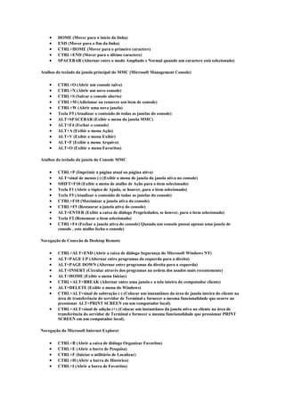    HOME (Mover para o início da linha)
       END (Mover para o fim da linha)
       CTRL+HOME (Mover para o primeiro caractere)
       CTRL+END (Mover para o último caractere)
       SPACEBAR (Alternar entre o modo Ampliado e Normal quando um caractere está selecionado)

Atalhos do teclado da janela principal do MMC (Microsoft Management Console)

       CTRL+O (Abrir um console salvo)
       CTRL+N (Abrir um novo console)
       CTRL+S (Salvar o console aberto)
       CTRL+M (Adicionar ou remover um item de console)
       CTRL+W (Abrir uma nova janela)
       Tecla F5 (Atualizar o conteúdo de todas as janelas do console)
       ALT+SPACEBAR (Exibir o menu da janela MMC)
       ALT+F4 (Fechar o console)
       ALT+A (Exibir o menu Ação)
       ALT+V (Exibir o menu Exibir)
       ALT+F (Exibir o menu Arquivo)
       ALT+O (Exibir o menu Favoritos)

Atalhos do teclado da janela do Console MMC

       CTRL+P (Imprimir a página atual ou página ativa)
       ALT+sinal de menos (-) (Exibir o menu de janela da janela ativa no console)
       SHIFT+F10 (Exibir o menu de atalho de Ação para o item selecionado)
       Tecla F1 (Abrir o tópico de Ajuda, se houver, para o item selecionado)
       Tecla F5 (Atualizar o conteúdo de todas as janelas do console)
       CTRL+F10 (Maximizar a janela ativa do console)
       CTRL+F5 (Restaurar a janela ativa do console)
       ALT+ENTER (Exibir a caixa de diálogo Propriedades, se houver, para o item selecionado)
       Tecla F2 (Renomear o item selecionado)
       CTRL+F4 (Fechar a janela ativa do console) Quando um console possui apenas uma janela de
        console , este atalho fecha o console)

Navegação de Conexão de Desktop Remoto

       CTRL+ALT+END (Abrir a caixa de diálogo Segurança do Microsoft Windows NT)
       ALT+PAGE UP (Alternar entre programas da esquerda para a direita)
       ALT+PAGE DOWN (Alternar entre programas da direita para a esquerda)
       ALT+INSERT (Circular através dos programas na ordem dos usados mais recentemente)
       ALT+HOME (Exibir o menu Iniciar)
       CTRL+ALT+BREAK (Alternar entre uma janela e a tela inteira do computador cliente)
       ALT+DELETE (Exibir o menu do Windows)
       CTRL+ALT+sinal de subtração (-) (Colocar um instantâneo da área de janela inteira do cliente na
        área de transferência do servidor de Terminal e fornecer a mesma funcionalidade que ocorre ao
        pressionar ALT+PRINT SCREEN em um computador local).
       CTRL+ALT+sinal de adição (+) (Colocar um instantâneo da janela ativa no cliente na área de
        transferência do servidor de Terminal e fornecer a mesma funcionalidade que pressionar PRINT
        SCREEN em um computador local).

Navegação do Microsoft Internet Explorer

       CTRL+B (Abrir a caixa de diálogo Organizar Favoritos)
       CTRL+E (Abrir a barra de Pesquisa)
       CTRL+F (Iniciar o utilitário de Localizar)
       CTRL+H (Abrir a barra de Histórico)
       CTRL+I (Abrir a barra de Favoritos)
 