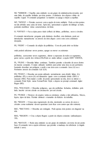 MI, *MIRROR -> Espelha uma entidade ou um grupo de entidadesseleccionadas por
uma linha de espelho definida por dois pontos. A distância dos objetos a linha de
espelho é igual. O comando perguntará se mantém ou apaga o objeto a espelhar.
MT, *MTEXT -> Permite escrever com a opção de texto múltiplo. Pede-se dois pontos
na tela abrindo uma caixa de texto. Após isto, apresentará o quadro de diálogo ao lado,
podendo modificar várias características da fonte.
O, *OFFSET -> Faz a cópia para o lado (offset) de linhas, polilinhas, arcos e círculos.
O comando inicialmente pergunta pela distância dooffset, esta distância pode ser
introduzida manualmente ou através de dois cliques com o rato com a distância
desejada.
PE, *PEDIT -> Comando de edição de polilinhas. Com ele pode abrir ou fechar
onde poderá adicionar novos pontos, apagar ou mover os existentes
polilinhas, acrescentar novos segmentos, alterar a espessura de todos os segmentos,
gerar curvas a partir dos vértices.Obs:Pode-se ainda utilizar a opção EDIT VERTEX,
PL, *PLINE -> Desenha linhas contínuas. Também permite o desenho de arcos dentro
do mesmo comando. É muito utilizado também para achar uma área ou um perímetro
bastando desenhar um polígono e pedir a sua área com o comando Area (A) ou o
Perímetro através do comando List (LS).
PO, *POINT -> Desenha um ponto utilizado normalmente para dividir linhas (L),
polilinhas (PL) e arcos (A) em dimensões iguais com o comando divide (DIV) e
measure (ME). Para mudar o estilo do ponto apresentado na tela, deve-se alterar o
comando Point Style: menu Format/Point Style; e depois no prompt command digite:
Regen (RE).
POL, *POLYGON -> Desenha poligonos, que são polilinhas fechadas, definidas pelo
lado, inscrito em um círculo ou circunscrito por um círculo.
PU, *PURGE -> Remove do arquivo todas as estruturas criadas e não utilizadas, blocos,
layers, tipos de letra. Permite diminuir o tamanho do ficheiro de trabalho.
RE, *REGEN -> Força uma regenereção da tela, mostrando as curvas de arcos e
círculos como realmente devem aparentar (sem ficar com cantos que não existem).
REC, *RECTANG -> Desenha um retângulo. Pede apenas dois pontos em diagonal na
tela.
REG, *REGION -> Cria o objeto Region a partir de objetos existente (utilizadopara
3D).
RO, *ROTATE -> Roda uma entidade ou um grupo de entidades em torno de um ponto
base. O comando tem a opção reference que permite a mudança da referência (o ângulo
default é zero).
 