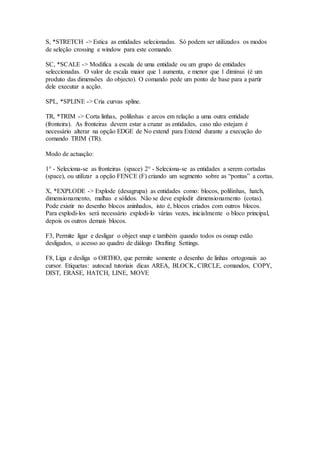 S, *STRETCH -> Estica as entidades selecionadas. Só podem ser utilizados os modos
de seleção crossing e window para este comando.
SC, *SCALE -> Modifica a escala de uma entidade ou um grupo de entidades
seleccionadas. O valor de escala maior que 1 aumenta, e menor que 1 diminui (é um
produto das dimensões do objecto). O comando pede um ponto de base para a partir
dele executar a acção.
SPL, *SPLINE -> Cria curvas spline.
TR, *TRIM -> Corta linhas, polilinhas e arcos em relação a uma outra entidade
(fronteira). As fronteiras devem estar a cruzar as entidades, caso não estejam é
necessário alterar na opção EDGE de No extend para Extend durante a execução do
comando TRIM (TR).
Modo de actuação:
1° - Seleciona-se as fronteiras (space) 2° - Seleciona-se as entidades a serem cortadas
(space), ou utilizar a opção FENCE (F) criando um segmento sobre as “pontas” a cortas.
X, *EXPLODE -> Explode (desagrupa) as entidades como: blocos, polilinhas, hatch,
dimensionamento, malhas e sólidos. Não se deve explodir dimensionamento (cotas).
Pode existir no desenho blocos aninhados, isto é, blocos criados com outros blocos.
Para explodi-los será necessário explodi-lo várias vezes, inicialmente o bloco principal,
depois os outros demais blocos.
F3, Permite ligar e desligar o object snap e também quando todos os osnap estão
desligados, o acesso ao quadro de diálogo Drafting Settings.
F8, Liga e desliga o ORTHO, que permite somente o desenho de linhas ortogonais ao
cursor. Etiquetas: autocad tutoriais dicas AREA, BLOCK, CIRCLE, comandos, COPY,
DIST, ERASE, HATCH, LINE, MOVE
 
