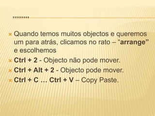    .........Quando temos muitos objectos e queremos um para atrás, clicamos no rato – “arrange” e escolhemosCtrl + 2 - Objecto não pode mover.Ctrl + Alt + 2 - Objecto pode mover.Ctrl + C … Ctrl + V – Copy Paste.