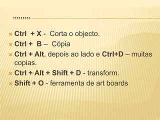    .........Ctrl  + X -  Corta o objecto.Ctrl +  B –  CópiaCtrl + Alt, depois ao lado e Ctrl+D – muitas copias.Ctrl + Alt + Shift + D - transform.Shift + O- ferramenta de art boards 