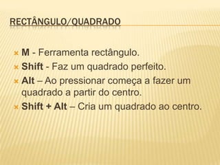 Rectângulo/QuadradoM- Ferramenta rectângulo.Shift - Faz um quadrado perfeito.Alt – Ao pressionar começa a fazer um quadrado a partir do centro.Shift + Alt – Cria um quadrado ao centro.