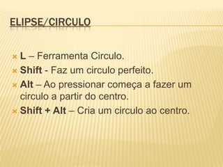 Elipse/Circulo L– Ferramenta Circulo.Shift - Faz um circulo perfeito.Alt – Ao pressionar começa a fazer um circulo a partir do centro.Shift + Alt – Cria um circulo ao centro.