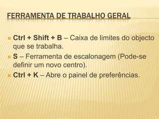 Ferramenta de Trabalho GeralCtrl + Shift + B – Caixa de limites do objecto que se trabalha.S – Ferramenta de escalonagem (Pode-se definir um novo centro).Ctrl + K – Abre o painel de preferências.