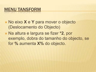 Menu TansformNo eixo X e Y para mover o objecto (Deslocamento do Objecto)Na altura e largura se fizer *2, por exemplo, dobra do tamanho do objecto, se for % aumenta X% do objecto.