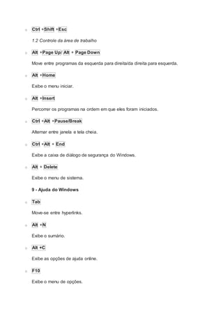 o Ctrl +Shift +Esc
1.2 Controle da área de trabalho
o Alt +Page Up/ Alt + Page Down
Move entre programas da esquerda para direita/da direita para esquerda.
o Alt +Home
Exibe o menu iniciar.
o Alt +Insert
Percorrer os programas na ordem em que eles foram iniciados.
o Ctrl +Alt +Pause/Break
Alternar entre janela e tela cheia.
o Ctrl +Alt + End
Exibe a caixa de diálogo de segurança do Windows.
o Alt + Delete
Exibe o menu de sistema.
9 - Ajuda do Windows
o Tab
Move-se entre hyperlinks.
o Alt +N
Exibe o sumário.
o Alt +C
Exibe as opções de ajuda online.
o F10
Exibe o menu de opções.
 