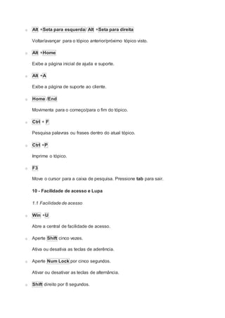 o Alt +Seta para esquerda/ Alt +Seta para direita
Voltar/avançar para o tópico anterior/próximo tópico visto.
o Alt +Home
Exibe a página inicial de ajuda e suporte.
o Alt +A
Exibe a página de suporte ao cliente.
o Home /End
Movimenta para o começo/para o fim do tópico.
o Ctrl + F
Pesquisa palavras ou frases dentro do atual tópico.
o Ctrl +P
Imprime o tópico.
o F3
Move o cursor para a caixa de pesquisa. Pressione tab para sair.
10 - Facilidade de acesso e Lupa
1.1 Facilidade de acesso
o Win +U
Abre a central de facilidade de acesso.
o Aperte Shift cinco vezes.
Ativa ou desativa as teclas de aderência.
o Aperte Num Lock por cinco segundos.
Ativar ou desativar as teclas de alternância.
o Shift direito por 8 segundos.
 