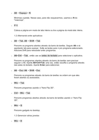 o Alt + Espaço + N
Minimiza a janela. Nesse caso, para não esquecermos, usamos o N do
"minimiza".
o F11
Coloca a página em modo de tela inteira ou tira a página do modo tela inteira.
1.2 Alternando entre aplicativos
o Alt + Tab, Alt + Shift + Tab
Percorre os programa abertos através da barra de tarefas. Segure Alt e vá
apertando tab para avançar. Solte as teclas para ir pro programa selecionado.
Adicione Shift para retroceder entre programas.
o Alt+Ctrl + Tab , então use as setas do teclado para selecionar o aplicativo.
Percorre os programas abertos através da barra de tarefas sem precisar
segurar o Alt. Aperte Alt+Ctrl+Tab uma vez, então escolha o programa através
das setas do teclado. Aperte Enter para selecionar.
o Alt + Esc/ Alt + Shift + Esc
Percorre os programas através da barra de tarefas na ordem em que eles
foram abertos ou acessados.
o Win + Tab
Percorre programas usando o "Aero Flip 3D".
o Ctrl + Win + Tab
Percorre programas abertos através da barra de tarefas usando o "Aero Flip
3D".
o Win + G
Percorre gadgets no desktop.
1.3 Gerenciar várias janelas
o Win + D
 