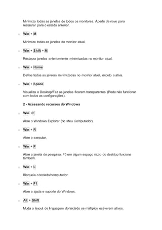 Minimiza todas as janelas de todos os monitores. Aperte de novo para
restaurar para o estado anterior.
o Win + M
Minimiza todas as janelas do monitor atual.
o Win + Shift + M
Restaura janelas anteriormente minimizadas no monitor atual.
o Win + Home
Define todas as janelas minimizadas no monitor atual, exceto a ativa.
o Win + Space
Visualiza o Desktop/Faz as janelas ficarem transparentes (Pode não funcionar
com todos as configurações).
2 - Acessando recursos do Windows
o Win +E
Abre o Windows Explorer (no Meu Computador).
o Win + R
Abre o executar.
o Win + F
Abre a janela de pesquisa. F3 em algum espaço vazio do desktop funciona
também.
o Win + L
Bloqueia o teclado/computador.
o Win + F1
Abre a ajuda e suporte do Windows.
o Alt + Shift
Muda o layout de linguagem do teclado se múltiplos estiverem ativos.
 