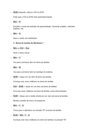 o Shift enquanto coloca o CD ou DVD
Evita que o CD ou DVD rode automaticamente.
o Win + P
Escolhe o modo de exibição de apresentação. Somente projetor, estender,
duplicar, etc.
o Win + X
Abre o centro de mobilidade.
3 - Barra de tarefas do Windows 7
o Win ou Ctrl + Esc
Abre o menu iniciar.
o Win + T
Vai para o primeiro item na barra de tarefas
o Win + B
Vai para o primeiro item na bandeja do sistema.
o Shift + clique em um item da barra de tarefas
Começa uma nova instância na barra de tarefas.
o Ctrl + Shift + clique em um item da barra de tafefas
Cria uma nova instância na barra de tarefas como administrador.
o Shift + clique com o botão direito em um item da barra de tarefas
Mostra a janela de menu do programa.
o Win + 1 ...9
Troca para o aplicativo na posição "N" na barra de tarefas.
o Shift + Win +1 ...9
Começa uma nova instância na barra de tarefas na posição "N".
 