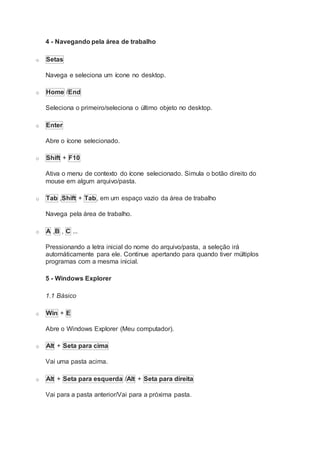4 - Navegando pela área de trabalho
o Setas
Navega e seleciona um ícone no desktop.
o Home /End
Seleciona o primeiro/seleciona o último objeto no desktop.
o Enter
Abre o ícone selecionado.
o Shift + F10
Ativa o menu de contexto do ícone selecionado. Simula o botão direito do
mouse em algum arquivo/pasta.
o Tab ,Shift + Tab, em um espaço vazio da área de trabalho
Navega pela área de trabalho.
o A ,B , C ...
Pressionando a letra inicial do nome do arquivo/pasta, a seleção irá
automáticamente para ele. Continue apertando para quando tiver múltiplos
programas com a mesma inicial.
5 - Windows Explorer
1.1 Básico
o Win + E
Abre o Windows Explorer (Meu computador).
o Alt + Seta para cima
Vai uma pasta acima.
o Alt + Seta para esquerda /Alt + Seta para direita
Vai para a pasta anterior/Vai para a próxima pasta.
 