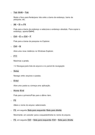 o Tab /Shift + Tab
Muda o foco para frente/para trás entre a barra de endereço, barra de
pesquisa, etc.
o Alt + D ou F4
Pula para a barra de endereço e seleciona o endereço absoluto. Para copiar o
endereço, aperta Ctrl+C.
o Ctrl + E ou Ctrl + F
Pula para a baixa de pesquisa no Explorer.
o Ctrl + N
Abre uma nova instância no Windows Explorer.
o F11
Maximiza a janela.
1.2 Navegue pela lista de arquivo e no painel de navegação
o Setas
Navega entre arquivos e pastas.
o Enter
Abre uma pasta ou começa uma aplicação.
o Home /End
Pula para o primeiro/Pula para o último item.
o F2
Altera o nome do arquivo selecionado.
o F2, em seguida Seta para esquerda /Seta para direita
Movimenta um caracter para a esqueda/direita no nome do arquivo.
o F2, em seguida Ctrl + Seta para esquerda /Ctrl + Seta para direita
 