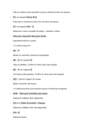 Pula um palavra para esquerda ou para a direita do nome do arquivo.
o F2, em seguida Home /End
Pular para o começo ou para o fim do nome do arquivo.
o F2, em seguida Ctrl + A
Selecione o nome completo do objeto , incluindo o sufixo.
o Seta para esquerda /Seta para direita
Expande/comprime a pasta.
1.3 Lista de arquivos
o Alt + P
Mostra ou esconde o painel de visualização.
o Alt + V, em seguida D
Veja os detalhes. Confira no menu para mais opções.
o Alt + V, em seguida X
Ver ícones extra-grandes. Confira no menu para mais opções.
o Ctrl + roda de rolagem do mouse
Muda o tamanho dos ícones.
1.4 Selecionar itens numa lista de arquivo e Painel de navegação
o Shift + Seta para cima/Seta para baixo
Seleciona múltiplos itens adjacentes.
o Ctrl com Setas do teclado e Espaço
Seleciona múltiplos itens não-adjacentes.
o Ctrl +A
Seleciona todos.
 