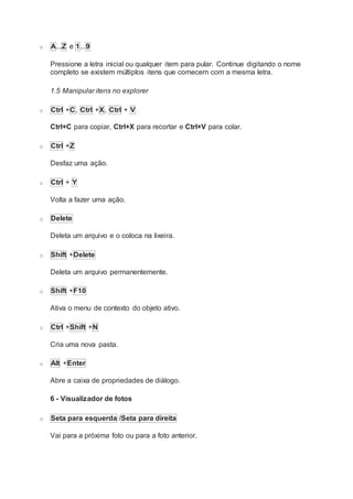 o A...Z e 1...9
Pressione a letra inicial ou qualquer item para pular. Continue digitando o nome
completo se existem múltiplos itens que comecem com a mesma letra.
1.5 Manipular itens no explorer
o Ctrl +C, Ctrl +X, Ctrl + V
Ctrl+C para copiar, Ctrl+X para recortar e Ctrl+V para colar.
o Ctrl +Z
Desfaz uma ação.
o Ctrl + Y
Volta a fazer uma ação.
o Delete
Deleta um arquivo e o coloca na lixeira.
o Shift +Delete
Deleta um arquivo permanentemente.
o Shift +F10
Ativa o menu de contexto do objeto ativo.
o Ctrl +Shift +N
Cria uma nova pasta.
o Alt +Enter
Abre a caixa de propriedades de diálogo.
6 - Visualizador de fotos
o Seta para esquerda /Seta para direita
Vai para a próxima foto ou para a foto anterior.
 