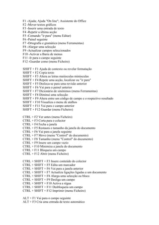 F1 -Ajuda; Ajuda "On line"; Assistente do Office
F2 -Mover textos gráficos
F3 -Inserir uma entrada de texto
F4 -Repetir a última acção
F5 -Comando "ir para" (menu Editar)
F6 -Painel seguinte
F7 -Ortografia e gramática (menu Ferramentas)
F8 -Alargar uma selecção
F9 -Actualizar campos seleccionados
F10 -Activar a Barra de menus
F11 -Ir para o campo seguinte
F12 -Guardar como (menu Ficheiro)

SHIFT + F1 Ajuda de contexto ou revelar formatação
SHIFT + F2 Copia texto
SHIFT + F3 Altera as letras maiúsculas minúsculas
SHIFT + F4 Repete uma acção, localizar ou "ir para"
SHIFT + F5 Desloca-se para uma revisão anterior
SHIFT + F6 Vai para o painel anterior
SHIFT + F7 Dicionário de sinónimos (menu Ferramentas)
SHIFT + F8 Diminui uma selecção
SHIFT + F9 Altera entre um código de campo e o respectivo resultado
SHIFT + F10 Visualiza o menu de atalhos
SHIFT + F11 Vai para o campo anterior
SHIFT + F12 Guardar (menu Ficheiro)

CTRL + F2 Ver antes (menu Ficheiro)
CTRL + F3 Corta para o colector
CTRL + F4 Fecha a janela
CTRL + F5 Restaura o tamanho da janela do documento
CTRL + F6 Vai para a janela seguinte
CTRL + F7 Move (menu "Control" do documento)
CTRL + F8 Tamanho (menu "Control" do documento)
CTRL + F9 Insere um campo vazio
CTRL + F10 Minimiza a janela do documento
CTRL + F11 Bloqueia um campo
CTRL + F12 Abrir (menu Ficheiro)

CTRL + SHIFT + F3 Insere conteúdo do colector
CTRL + SHIFT + F5 Edita um marcador
CTRL + SHIFT + F6 Vai para a janela anterior
CTRL + SHIFT + F7 Actualiza ligações ligadas a um documento
CTRL + SHIFT + F8 Alarga uma selecção ou bloco
CTRL + SHIFT + F9 Desliga um campo
CTRL + SHIFT + F10 Activa a régua
CTRL + SHIFT + F11 Desbloqueia um campo
CTRL + SHIFT + F12 Imprimir (menu Ficheiro)

ALT + F1 Vai para o campo seguinte
ALT + F3 Cria uma entrada de texto automático
 