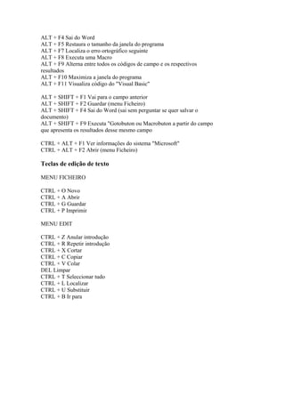 ALT + F4 Sai do Word
ALT + F5 Restaura o tamanho da janela do programa
ALT + F7 Localiza o erro ortográfico seguinte
ALT + F8 Executa uma Macro
ALT + F9 Alterna entre todos os códigos de campo e os respectivos
resultados
ALT + F10 Maximiza a janela do programa
ALT + F11 Visualiza código do "Visual Basic"

ALT + SHIFT + F1 Vai para o campo anterior
ALT + SHIFT + F2 Guardar (menu Ficheiro)
ALT + SHIFT + F4 Sai do Word (sai sem perguntar se quer salvar o
documento)
ALT + SHIFT + F9 Executa "Gotobuton ou Macrobuton a partir do campo
que apresenta os resultados desse mesmo campo

CTRL + ALT + F1 Ver informações do sistema "Microsoft"
CTRL + ALT + F2 Abrir (menu Ficheiro)

Teclas de edição de texto

MENU FICHEIRO

CTRL + O Novo
CTRL + A Abrir
CTRL + G Guardar
CTRL + P Imprimir

MENU EDIT

CTRL + Z Anular introdução
CTRL + R Repetir introdução
CTRL + X Cortar
CTRL + C Copiar
CTRL + V Colar
DEL Limpar
CTRL + T Seleccionar tudo
CTRL + L Localizar
CTRL + U Substituir
CTRL + B Ir para
 