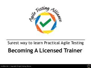 Confidential | Copyright © Agile Testing Alliance
Surest way to learn Practical Agile Testing
Becoming A Licensed Trainer
 