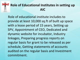 Role of Educational Institutes in setting up
AIC
Role of educational institute includes to
provide at least 10,000 sq.ft of built up space
with a lease period of 15 years, Setting up
SPV, Appointment of CEO, Dedicated and
dynamic website for incubator, Industry
linkages, Preparing progress reports on
regular basis for grant to be released as per
schedule, Getting statements of accounts
audited on the regular basis and Investment
commitment.
 