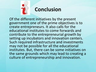 Conclusion
Of the different initiatives by the present
government one of the prime objectives is to
create entrepreneurs. It also calls for the
educational institutes to come forwards and
contribute to the entrepreneurial growth by
setting up incubators and innovation centers.
Such required infrastructure and investments
may not be possible for all the educational
institutes. But, there can be some initiatives on
the same grounds which may lead to creating a
culture of entrepreneurship and innovation.
 
