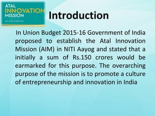 Introduction
In Union Budget 2015-16 Government of India
proposed to establish the Atal Innovation
Mission (AIM) in NITI Aayog and stated that a
initially a sum of Rs.150 crores would be
earmarked for this purpose. The overarching
purpose of the mission is to promote a culture
of entrepreneurship and innovation in India
 