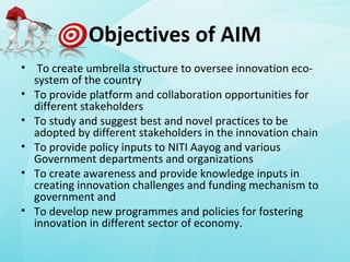 Objectives of AIM
• To create umbrella structure to oversee innovation eco-
system of the country
• To provide platform and collaboration opportunities for
different stakeholders
• To study and suggest best and novel practices to be
adopted by different stakeholders in the innovation chain
• To provide policy inputs to NITI Aayog and various
Government departments and organizations
• To create awareness and provide knowledge inputs in
creating innovation challenges and funding mechanism to
government and
• To develop new programmes and policies for fostering
innovation in different sector of economy.
 