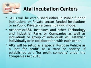 Atal Incubation Centers
• AICs will be established either in Public funded
institutions or Private sector funded institutions
or in Public Private Partnership (PPP) mode.
• Academic/R&D Institutes and other Technology
and Industrial Parks or Companies as well as
individuals or group of individuals will establish
individually or in collaboration with each other.
• AICs will be setup as a Special Purpose Vehicle as
a ‘not for profit’ as a trust or society. If
established as a ‘for profit company’ under the
Companies Act 2013
 